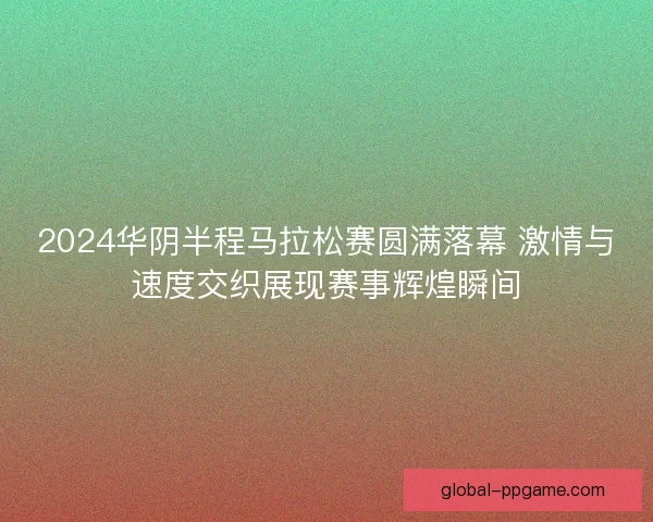 2024华阴半程马拉松赛圆满落幕 激情与速度交织展现赛事辉煌瞬间 2024华阴半程马拉松赛圆满落幕 激情与速度交织展现赛事辉煌瞬间