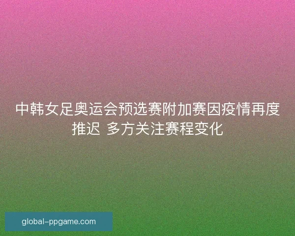 中韩女足奥运会预选赛附加赛因疫情再度推迟 多方关注赛程变化