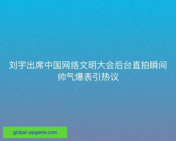 刘宇出席中国网络文明大会后台直拍瞬间帅气爆表引热议