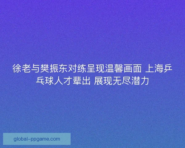 徐老与樊振东对练呈现温馨画面 上海乒乓球人才辈出 展现无尽潜力 徐老与樊振东对练呈现温馨画面 上海乒乓球人才辈出 展现无尽潜力