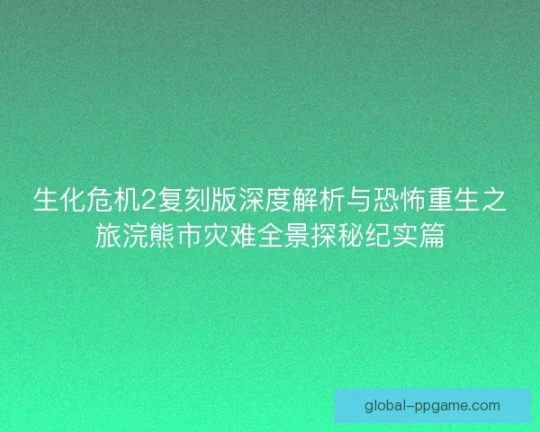 生化危机2复刻版深度解析与恐怖重生之旅浣熊市灾难全景探秘纪实篇