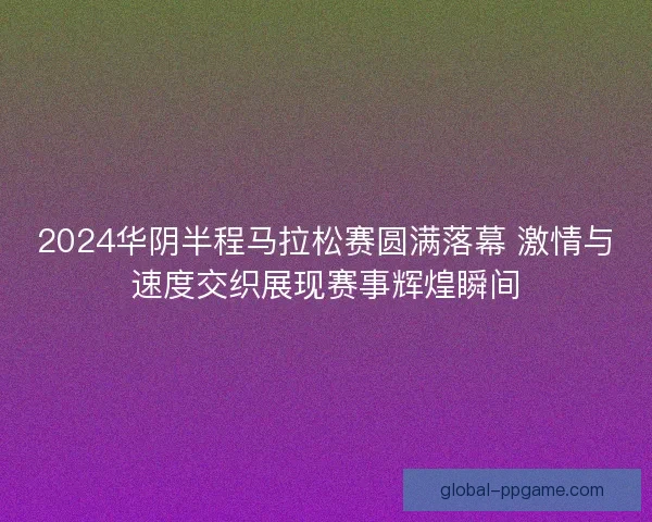 2024华阴半程马拉松赛圆满落幕 激情与速度交织展现赛事辉煌瞬间