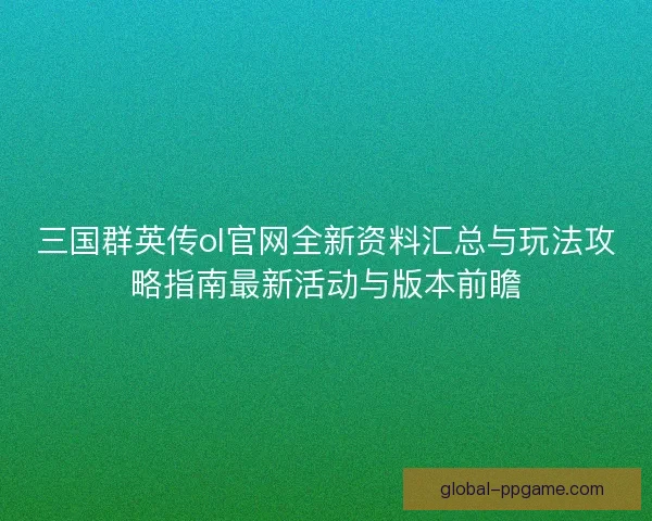 三国群英传ol官网全新资料汇总与玩法攻略指南最新活动与版本前瞻