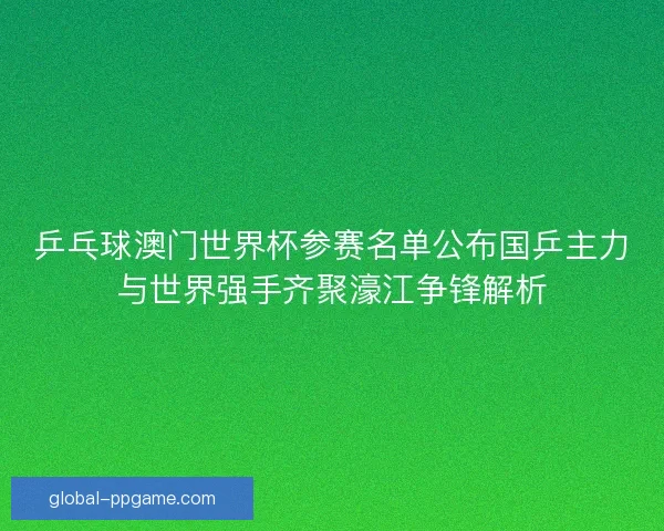 乒乓球澳门世界杯参赛名单公布国乒主力与世界强手齐聚濠江争锋解析
