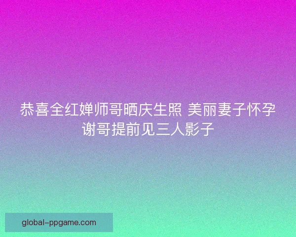 恭喜全红婵师哥晒庆生照 美丽妻子怀孕谢哥提前见三人影子