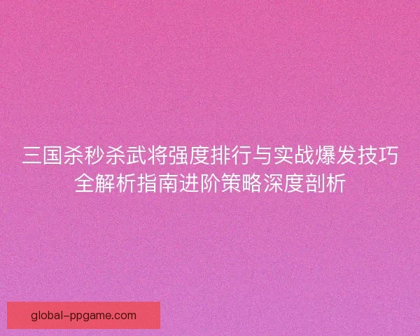 三国杀秒杀武将强度排行与实战爆发技巧全解析指南进阶策略深度剖析