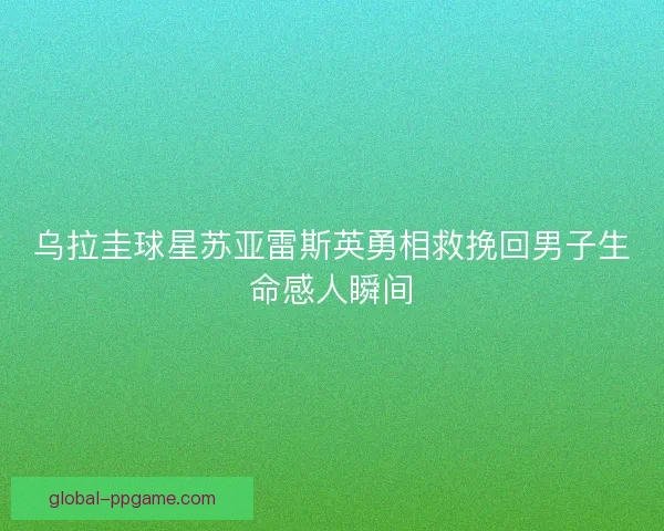 乌拉圭球星苏亚雷斯英勇相救挽回男子生命感人瞬间