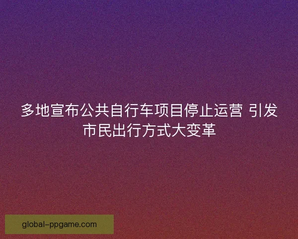 多地宣布公共自行车项目停止运营 引发市民出行方式大变革