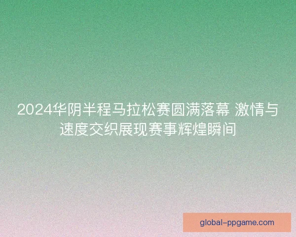 2024华阴半程马拉松赛圆满落幕 激情与速度交织展现赛事辉煌瞬间