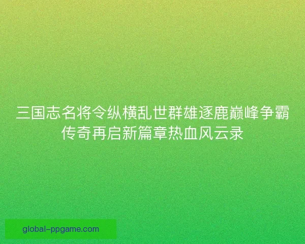 三国志名将令纵横乱世群雄逐鹿巅峰争霸传奇再启新篇章热血风云录