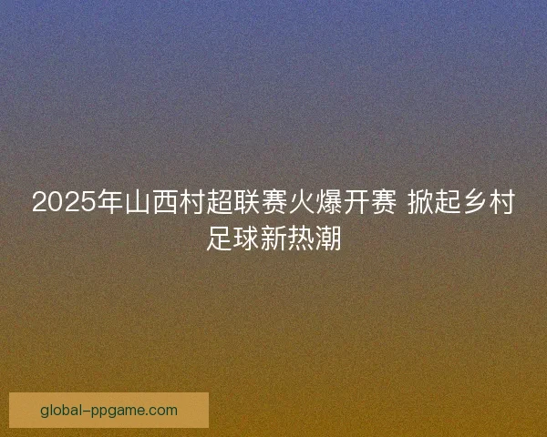 2025年山西村超联赛火爆开赛 掀起乡村足球新热潮